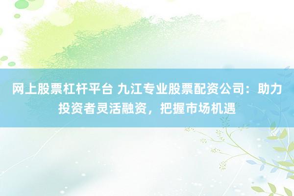 网上股票杠杆平台 九江专业股票配资公司：助力投资者灵活融资，把握市场机遇