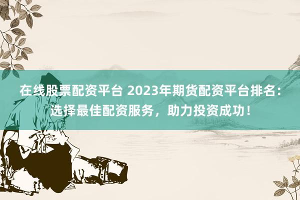 在线股票配资平台 2023年期货配资平台排名：选择最佳配资服务，助力投资成功！