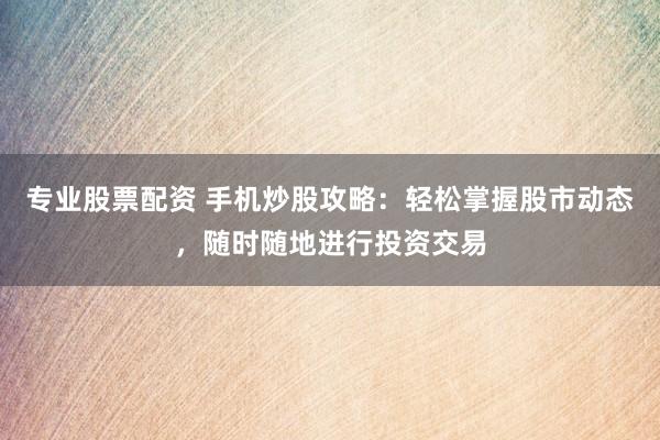 专业股票配资 手机炒股攻略：轻松掌握股市动态，随时随地进行投资交易