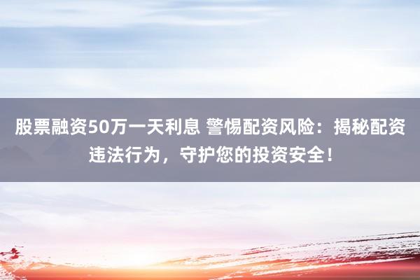 股票融资50万一天利息 警惕配资风险：揭秘配资违法行为，守护您的投资安全！