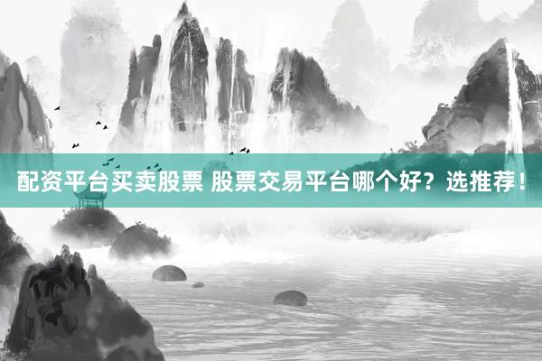 配资平台买卖股票 股票交易平台哪个好？选推荐！