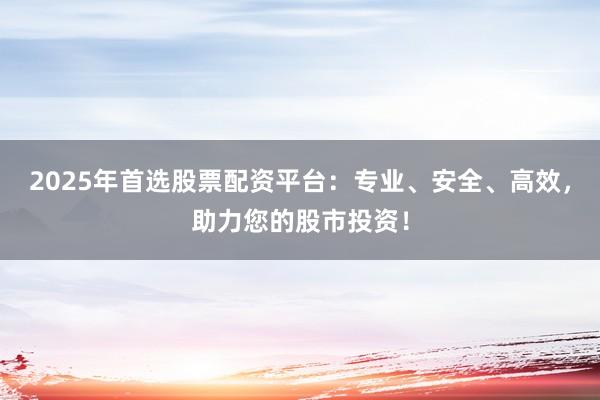 2025年首选股票配资平台：专业、安全、高效，助力您的股市投资！