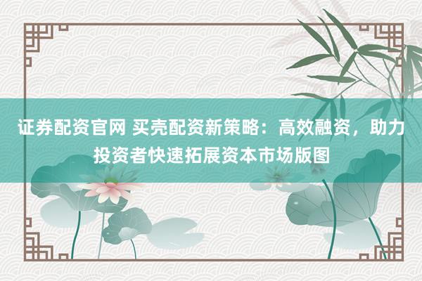 证券配资官网 买壳配资新策略：高效融资，助力投资者快速拓展资本市场版图