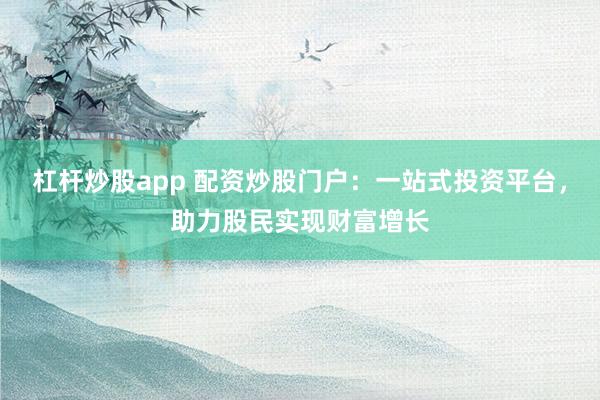 杠杆炒股app 配资炒股门户：一站式投资平台，助力股民实现财富增长