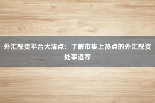 外汇配资平台大清点：了解市集上热点的外汇配资处事遴荐