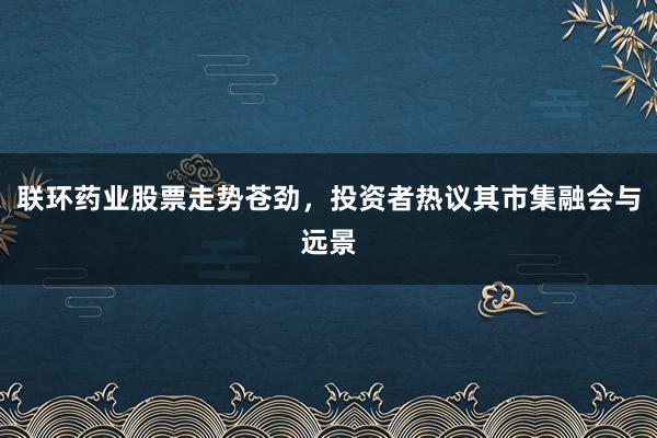 联环药业股票走势苍劲，投资者热议其市集融会与远景
