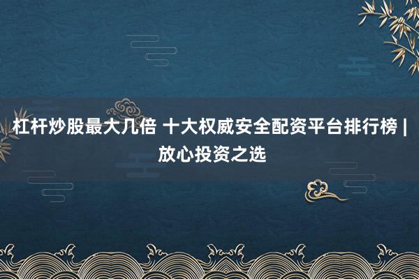 杠杆炒股最大几倍 十大权威安全配资平台排行榜 | 放心投资之选