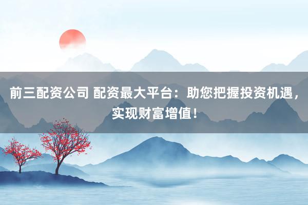 前三配资公司 配资最大平台：助您把握投资机遇，实现财富增值！