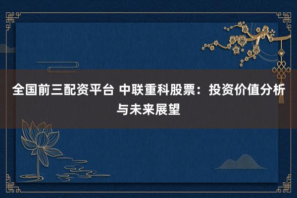 全国前三配资平台 中联重科股票：投资价值分析与未来展望