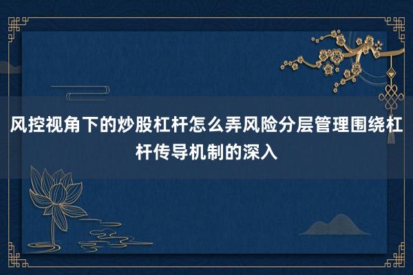 风控视角下的炒股杠杆怎么弄风险分层管理围绕杠杆传导机制的深入