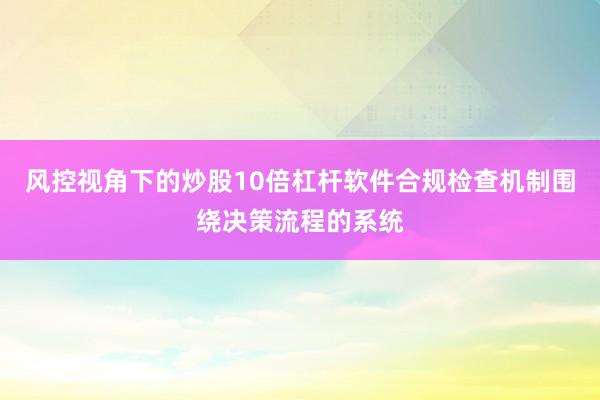 风控视角下的炒股10倍杠杆软件合规检查机制围绕决策流程的系统