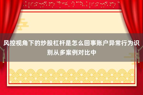 风控视角下的炒股杠杆是怎么回事账户异常行为识别从多案例对比中