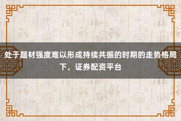 处于题材强度难以形成持续共振的时期的走势格局下，证券配资平台