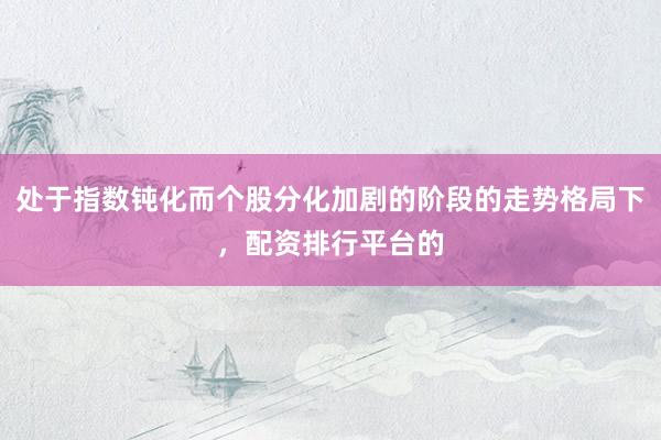 处于指数钝化而个股分化加剧的阶段的走势格局下，配资排行平台的