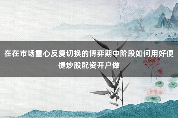 在在市场重心反复切换的博弈期中阶段如何用好便捷炒股配资开户做