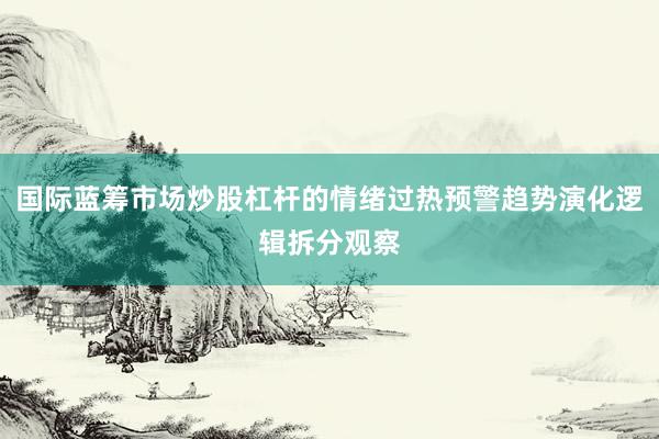 国际蓝筹市场炒股杠杆的情绪过热预警趋势演化逻辑拆分观察