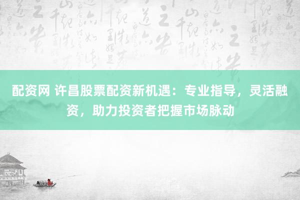 配资网 许昌股票配资新机遇：专业指导，灵活融资，助力投资者把握市场脉动