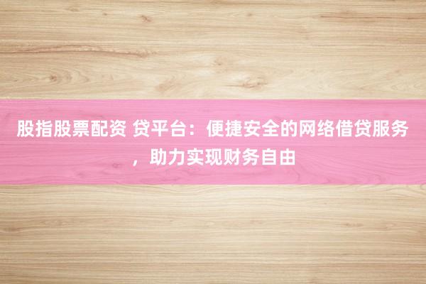 股指股票配资 贷平台：便捷安全的网络借贷服务，助力实现财务自由