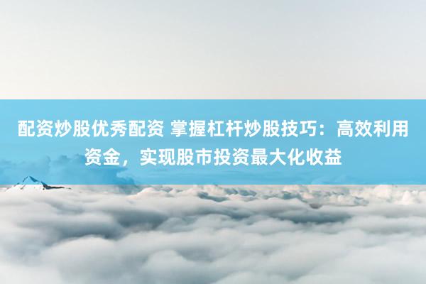 配资炒股优秀配资 掌握杠杆炒股技巧：高效利用资金，实现股市投资最大化收益